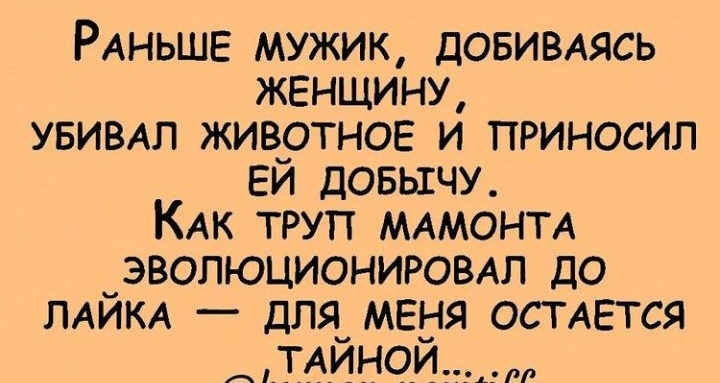 РАНЬШЕ мужик ДОБИВАЯСЬ женщину увивдл живртнов и приносил ЕИ ДОБЫЕЧУ КАКТТУП МАМОНТА ЭВОЛНЭЦИОНИРОВАЛ до ЛАЙКА для меня ОСТАЕТСЯ ТАЙН й ИитогіогшУ