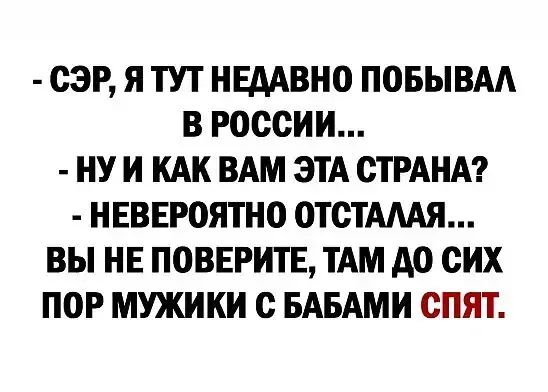 СЭР Я ТУТ ИЕААВИО ПОБЫВАА В РОССИИ НУ И КАК ВАМ ЭТА СТРАНА ИЕВЕРОЯТНО ОТСТАААЯ ВЫ НЕ ПОВЕРИТЕ ТАМ АО СИХ ПОР МУЖИКИ С БАБАМИ СПЯТ