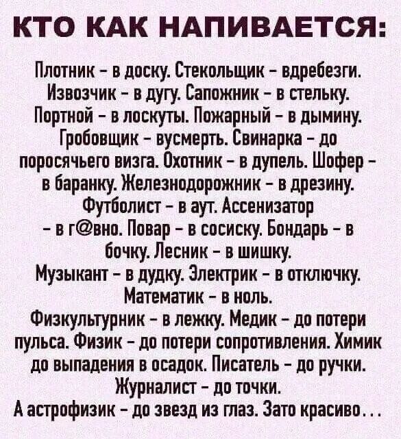 КТО КАК НАПИВАЕТСЯ Плотник в доску Стенольшии вдребезги Извозчик в дугу Сапожник в стельку Портной в лоскут Пожарный в дымину Гроіопщин вусмертъ Евииарш по поросячьего визга Охотник дупель Шофер в баранку Железнодорожник в дрезнну Футболист в аут Ассенизатор в гвно Повар в сосиску Бондарь в бочку Лесник в шишку Музыкант в дудку электрик в отключку Математик в ноль Физкультурник и лежиу Медик до по