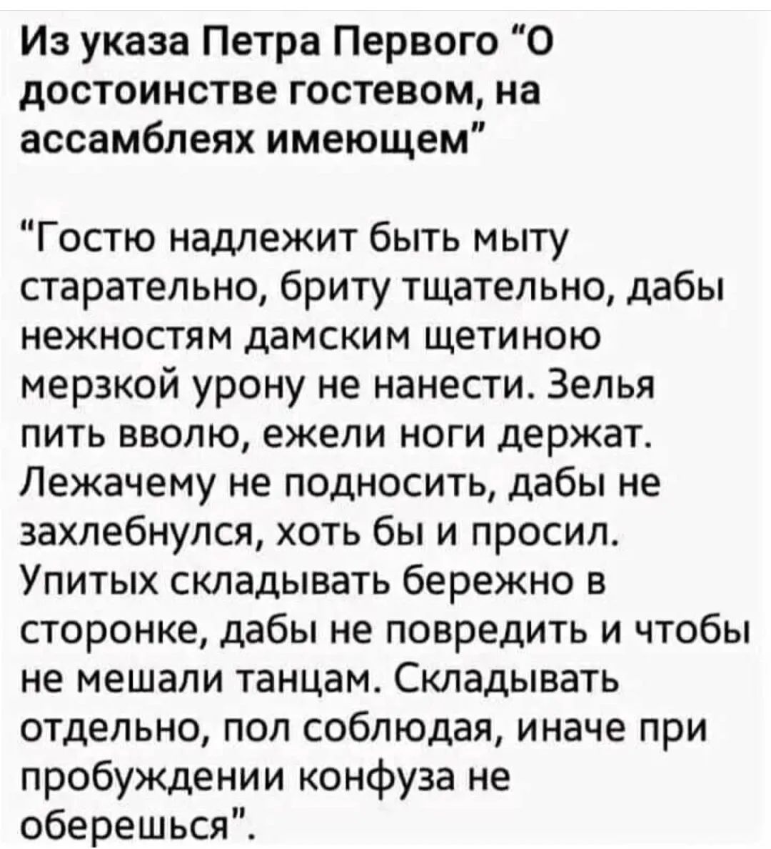 И указа Петра Первого О достоинстве гостевом на ассамблеях имеющем Гостю надлежит быть мыту старательно бриту тщательно дабы нежностям дамским щетиною мерзкой урону не нанести Зелья пить вволю ежели ноги держат Лежачему не подносить дабы не захлебнулся хоть бы и просил Упитых складывать бережно в сторонке дабы не повредить и чтобы не мешали танцам Складывать отдельно поп соблюдая иначе при пробужд