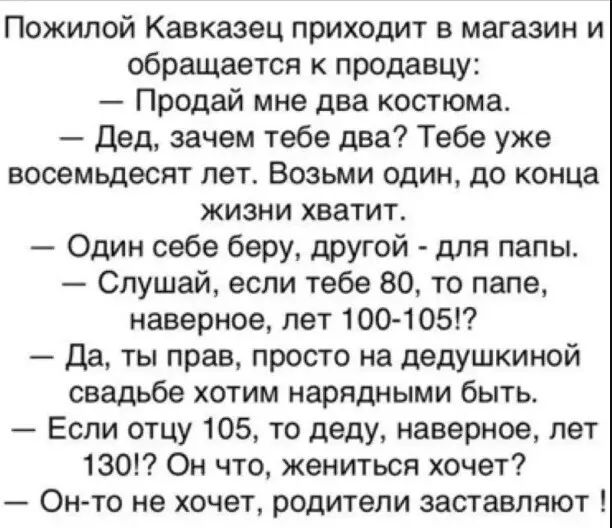 Пожилой Кавказец приходит в магазин и обращается к продавцу Продай мне два костюма дед зачем тебе два Тебе уже ВОСеМЬдеСЯТ ПЭТ ВОЗЬМИ один 10 конца жизни хватит Один себе беру другой для папы Слушай если тебе 80 то папе наверное пет 100 105 да ты прав просто на дедушкиной свадьбе хотим нарядными быть Если отцу 105 то деду наверное лет 130 Он что жениться хочет Он то не хочет родители заставляют