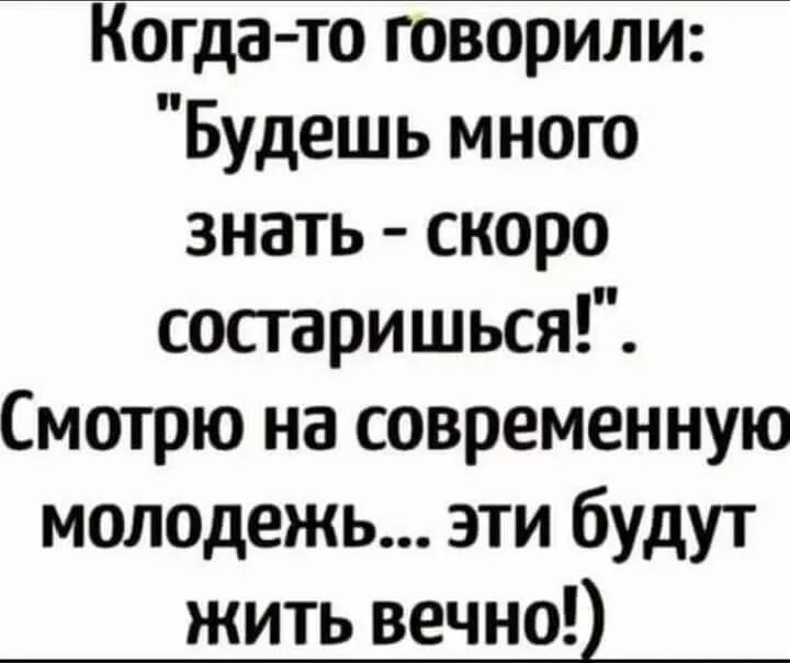 Когда то говорили Будешь много знать скоро сосгаришься Смотрю на современную молодежь эти будут жить вечно