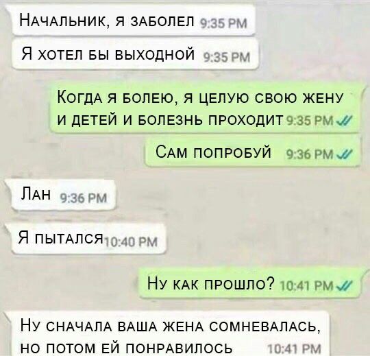 НАЧАЛЬНИК Я ЗАБОПЕЛ 5 Я ХОТЕЛ БЫ выходной КОГДА Я БОПЕЮ Я ЦЕПУЮ СВОЮ ЖЕНУ И дЕТЕЙ И БОЛЕЗНЬ ПРОХОДИТ935 рмж САМ ПОПРОБУЙ 36 РМ ПАН ЯПЫТАпся Ну КАК прошло то 41 рмж НУ СНАЧАЛА ВАША ЖЕНА СОМНЕВАПАСЬ НО ПОТОМ ЕЙ ПОНРАВИПОСЬ