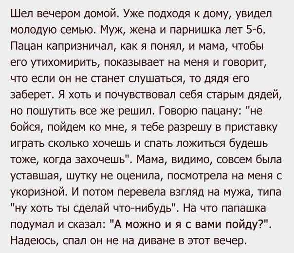 Шел вечером домой Уже подходя к дому увидел молодую семью Муж жена и парнишка лет 5 6 Пацан капризничап как я понял и мама чтобы его утихомирить показывает на меня и говорит что если он не станет слушаться то дядя его заберет Я хоть и почувствовал себя старым дядей но пошутить все же решил Говорю пацану не бойся пойдем ко мне я тебе разрешу в приставку играть сколько хочешь и спать ложиться будешь