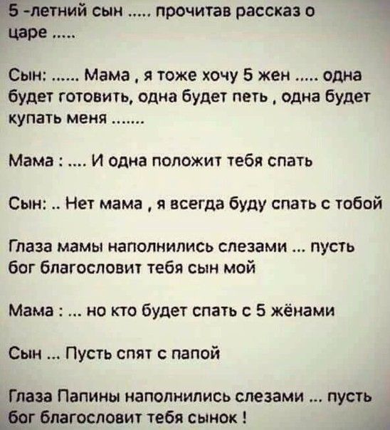 ЁУ летний сын прочитав рассказ царе Сын Мама я тоже хочу 5 жен одна будет готовить одна будет петь одна будет купать меня Мама И одна положит тебя спать Сын Нет мама я всегда буду спать с тобой Глаза МЗМЫ НЗПОПНИПИСЬ СПЕЗЗМИ ПУСТЬ бог благословит тебя сын мой Мама не кто будет спать с 5 жёнами Сын Пусть спят папой Глаза Папины наполнились слезами пусть г благословит тебя сынок