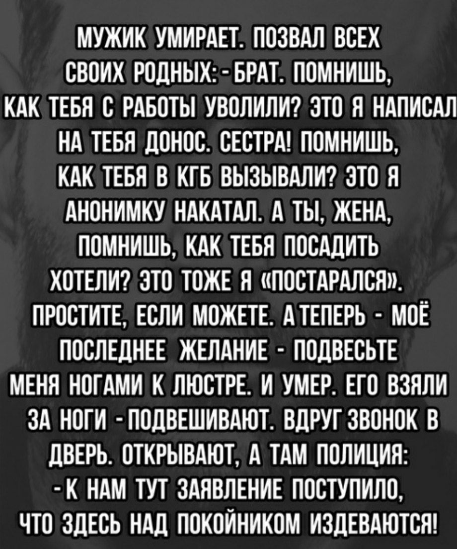 МУЖИК УМИРАЕТ ПОЗВАЛ ВСЕХ СВОИХ РОДНЫХ БРАТ ПОМНИШЬ КАК ТЕБЯ С РАБОТЫ УВОЛИЛИ ЗТО Я НАПИСАЛ НА ТЕБЯ ДОНОС СЕСТРА ПОМНИШЬ КАК ТЕБЯ В КГБ ВЫЗЫВАЛИ ЗТО Я АНОНИМКУ НАКАТАЛ А ТЫ ЖЕНА ПОМНИШЬ КАК ТЕБЯ ПОСАДИТЬ ХОТЕЛИ ЗТО ТОЖЕ Я ПОСТАРАЛСЯ ПРОСТИТЕ ЕСЛИ МОЖЕТЕ АТЕПЕРЬ МОЕ ПОСЛЕДНЕЕ ЖЕЛАНИЕ ПОДВЕСЬТЕ МЕНЯ НОГАМИ К ЛЮСТРЕ И УМЕР ЕГО ВЗЯЛИ ЗА НОГИ ПОДВЕШИВАЮТ ВДРУГ ЗВОНОК В ДВЕРЬ ОТКРЫВАЮТ А ТАМ ПОЛИЦИЯ К Н