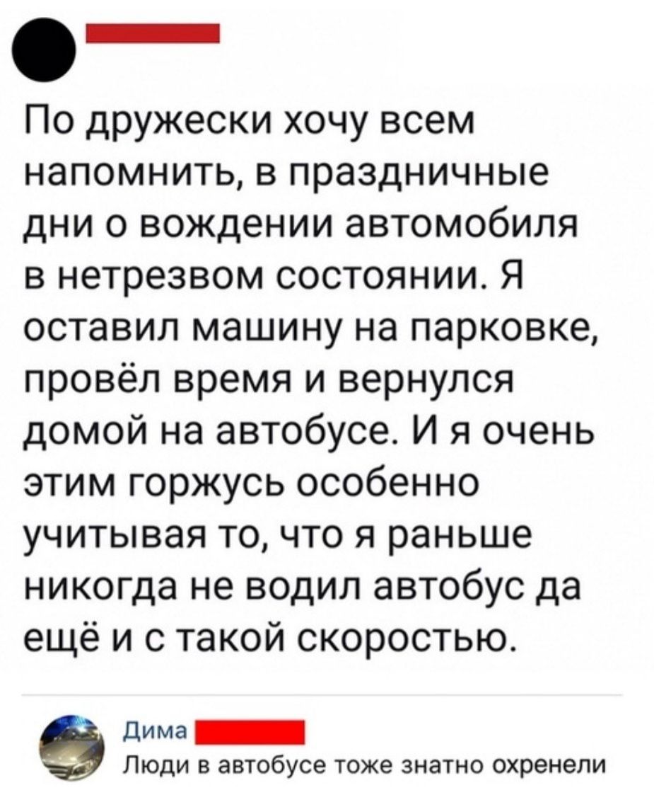 По дружески хочу всем напомнить в праздничные дни 0 вождении автомобиля в нетрезвом состоянии Я оставил машину на парковке провёл время и вернулся домой на автобусе И я очень этим горжусь особенно учитывая то что я раньше никогда не водил автобус да ещё и с такой скоростью дима _ ЛЮДИ В автобусе тоже ЗНЭТНО ОХРЗНЭЛИ