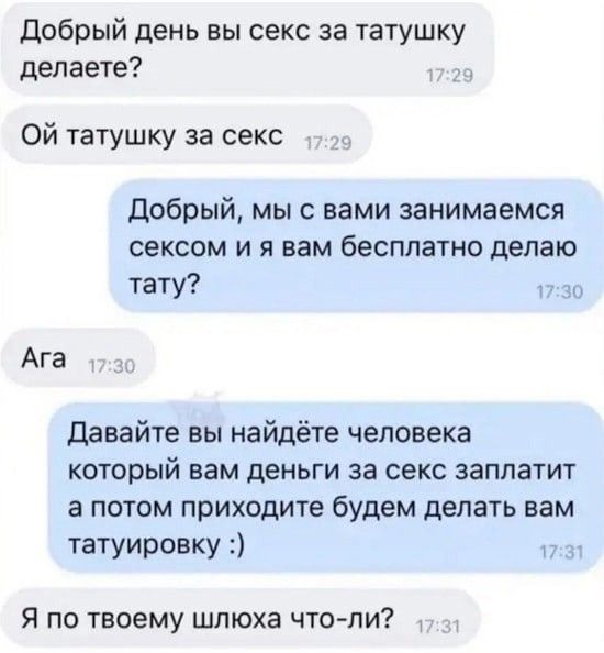 добрый день вы секс за татушку делаете Ой татушку за секс Добрый мыс вами занимаемся сексом и я вам бесплатно делаю тату Ага давайте вы найдёте человека который вам деньги за секс заплатит а потом приходите будем делать вам татуировку Я по твоему шлюха что пи