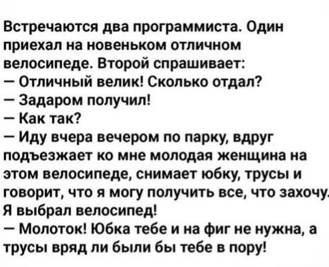 Встречаются два программиста Один приехал на новеньком отличном велосипеде Второй спрашивает Отличный велик Сколько отдал Задаром получил Как так Иду вчера вечером по парку вдруг подъезжает ко мне молодая женщина на этом велосипеде снимает юбку трусы и говорит что я могу получить все что захочу Я выбрал велосипед Молоток Юбка тебе и на Фиг не нужна а трусы вряд ни были бы тебе в пору