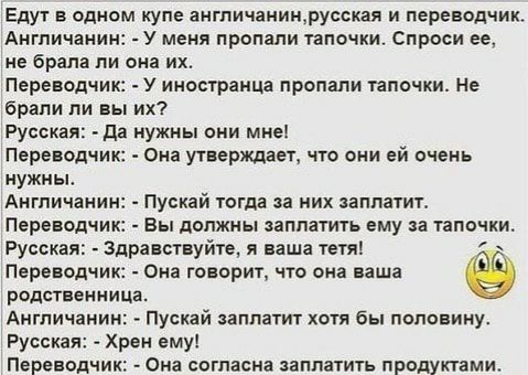 Едут в одном купе англичаииирусская и переводчик Англичанин У меня пропали тапочки Спроси ее не брала ли она их Переводчик У иностранца пропали тапочки Не брали ли вы их Русская да нужны они мне Переводчик Она утверждает что они ей очень нужны Англичанин Пускай тогда за них заплатит Переводчик вы должны заплатить ему за тапочки Русская Здравствуйте я ваша тетя Переводчик она говорит что она ваша р