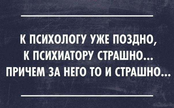 К ПСИХОЛОГУ УЖЕ ПОЗДНО К ПСИХИАТОРУ СТРАШНО ПРИЧЕМ ЗА НЕГО ТО И СТРАШНО