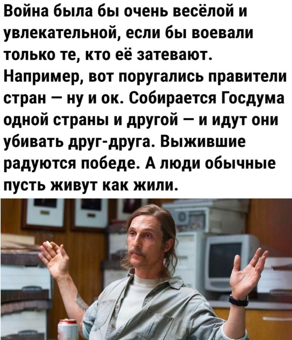 Война была бы очень весёлой и увлекательной если бы воевали только те кто её затевают Например вот поругались правители стран ну и он Собирается Госдума одной страны и другой и идут они убивать друг друга Выжившие радуются победе А люди обычные ПУСТЬ ЖИВУТ как ЖИПИ