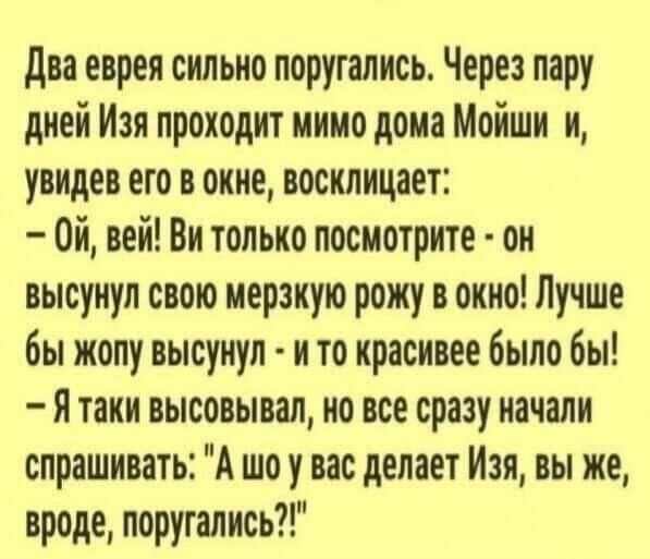 два еврея сильно поругались Через пару дней Изя проходит мимо дома Мойши и увидев его в окне восклицает Ой вей Ви только посмотрите он высунул свою мерзкую рожу в окно Лучше бы жопу высунул и то красивее было бы я таки высовывал но все сразу начали спрашивать А шо у вас делает Изя вы же вроде поругались