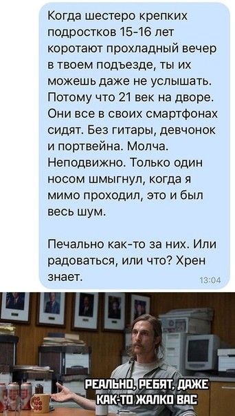 Когда шестеро крепких подростков 15 16 лет коротают прохладный вечер в твоем подъезде ты их можешь даже не услышать Потому что 21 век на дворе Они все в своих смартфонах сидят Без гитары девчонок и портвейна Молча Неподвижно Только один носом шмыгнул когда я мимо проходил это и был весь шум Печально как то за них Или радоваться или что Хрен знает РЕМЬНПЁЕБПТ ддЖЕ шыш КЛК ТПЖАЛКП