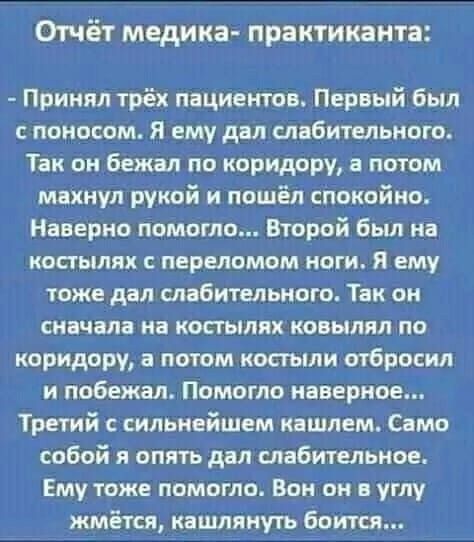 Отчёт медика практикакта Принял трёх пациентов Первый был с поносом Я ему дал ывбительною Так он бежал по коридору а потом махнул рукой и пошёл спокойно Наверно помогло Второй Был на костылях псрвломом ноги и ему тоже дал спабителького Так он сначала на костылях ковылпл по коридору а потом костьми отбросил и побежал Помогло наверное Третий сильнейшем кашлем Само собой и опять дал слабительное Ему 