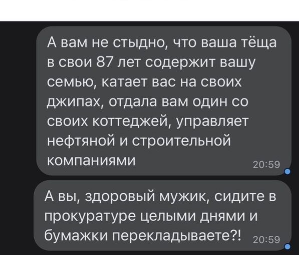 А вам не стыдно что ваша тёща в свои 87 лет содержит вашу семью катает вас на своих джипах отдала вам один со своих коттеджей управляет нефтяной и строительной компаниями _д А вы здоровый мужик сидите в прокуратуре целыми днями и бумажки перекладываете