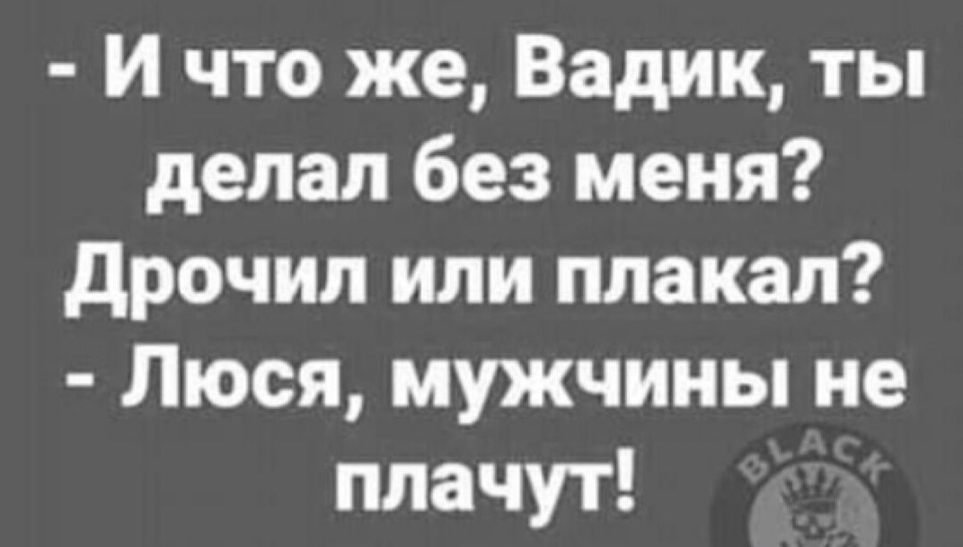 И что же Вадик ты делал без меня дрочил или плакал Люся мужчины не плачут