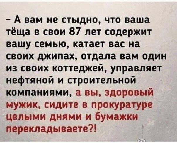 А вам не стыдно что ваша тёща в свои 87 лет содержит вашу семью катает вас на своих джипах отдала вам один из своих коттеджей управляет нефтяной и строительной компаниями а вы здоровый мужик сидите в прокуратуре целыми днями и Бумажки перекладываете