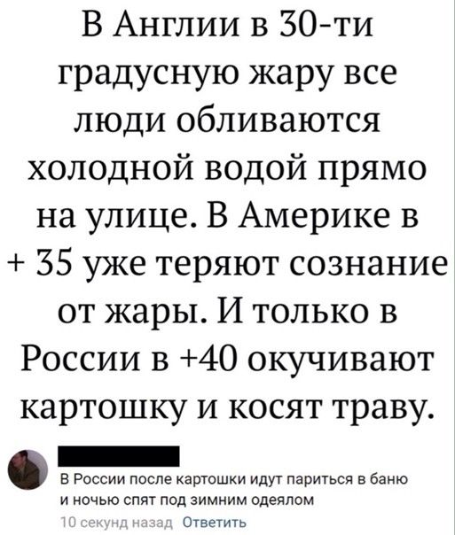 В Англии в 30 ти градусную жару все люди обливаются холодной водой прямо на улице В Америке в 35 уже теряют сознание от жары И только в России в 40 окучивают картошку и косят траву _ в России после картошки идут париться баню и ночью спит под зимним одеялом Ответить
