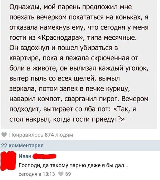 Однажды мой парень предложил мне поехать вечерком покататься на коньках я отказала намекнув ему что сегодня у меня гости из Краснодара типа месячные Он вздохнул и пошел убираться в квартире пока я лежала скрюченная от боли в животе он выпизап каждый уголок вытер пыль со всех щелей вымыл зеркала потом запек в печке курицу маварил компот сварганил пирог Вечером подходит вытирает со лба пот Так я сто