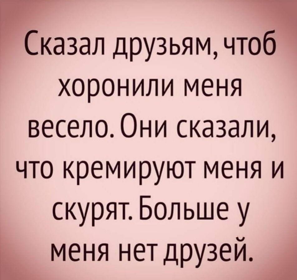 Шазал друзьям чта хоронили меня весело Они сказали что кремируют меня и скурят Больше у меня нетдрузей