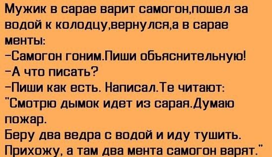 Мужик в сарае варит самогонпошел за водой к колодцувернулсяа в сарае менты Самогон гонимПиши объяснительную А что писать Пиши как есть НаписалТе читают Смотрю дымок идет из сараяДумаю пожар Беру два ведра с водой и иду тушить Прихожу а там два мента самогон варят