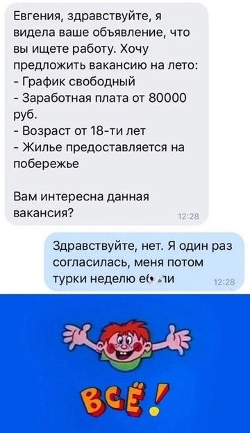 Евгения здравствуйте я видела ваше объявление что вы ищете работу Хочу предложить вакансию на лето График свободный Заработная плата от 80000 руб Возраст от 18 ти лет Жилье предоставляется на побережье Вам интересна данная вакансия Здравствуйте нет Я один раз согласилась меня потом турки неделю её ли