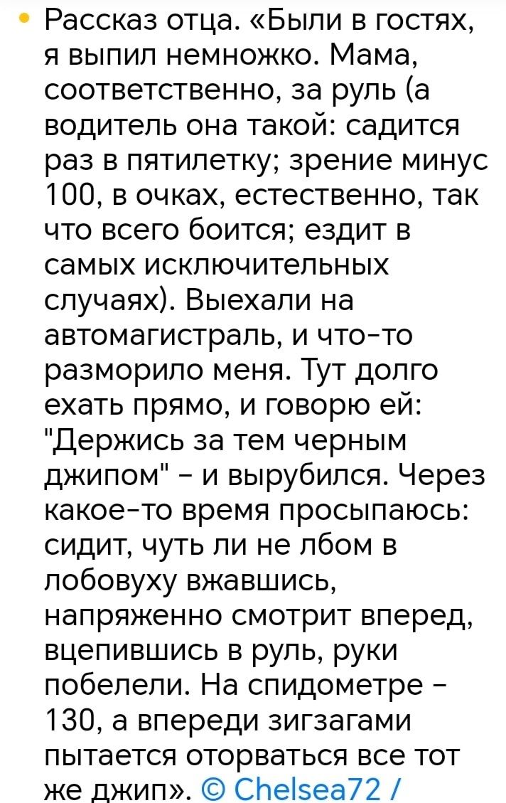 Рассказ отца Были в гостях я выпил немножко Мама соответственно за руль а водитель она такой садится раз в пятилетку зрение минус 100 в очках естественно так что всего боится ездит в самых исключительных случаях Выехали на автомагистраль и что то разморило меня Тут долго ехать прямо и говорю ей Держись за тем черным джипом и вырубился Через какое т