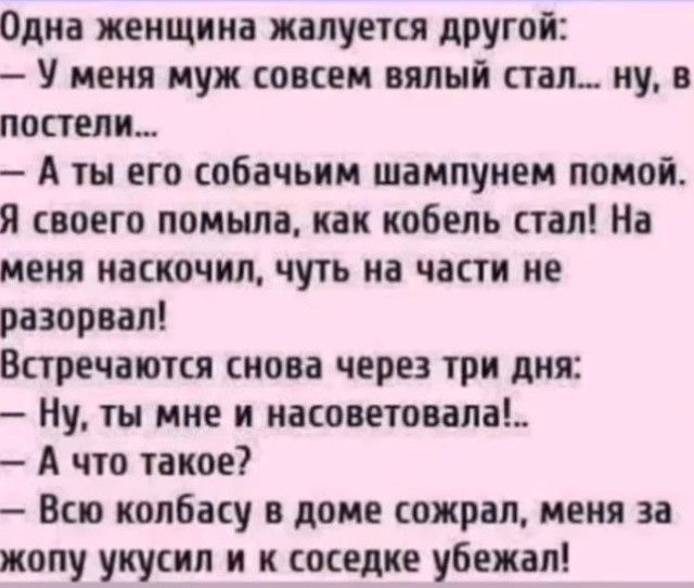 Одна женщина жалуется другой У меня муж совсем вялый стал ну в постели А ты его собачьим шампунем помой Я своего помыла как кобель стал На меня наскочил чуть на части не разорвал Встречаются снова через три дня Ну ты мне и насоветовала А что такое Всю колбасу в доме сожрал меня за жопу укусил и к соседке убежал