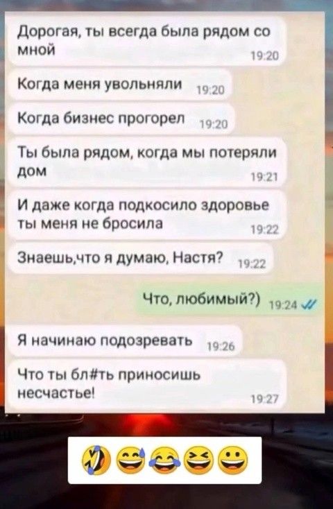 Дорогая, ты всегда была рядом со мной
Когда меня увольняли
Когда бизнес прогорел
Ты была рядом, когда мы потеряли дом
И даже когда подскочило здоровье ты меня не бросила
Знаешь, что я думаю, Настя?
Что, любимый?)
Я начинаю подозревать
Что ты бл#ть приносишь несчастье!