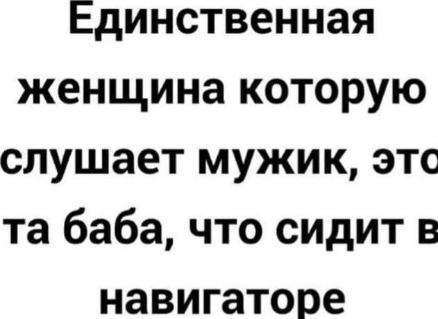 Единственная женщина которую слушает мужик, это та баба, что сидит в навигаторе