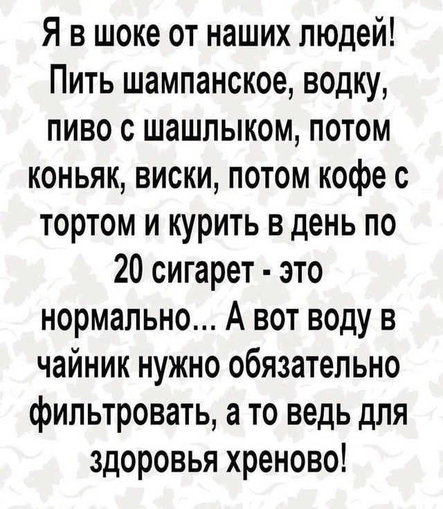 Я в шоке от наших людей! Пить шампанское, водку, пиво с шашлыком, потом коньяк, виски, потом кофе с тортом и курить в день по 20 сигарет - это нормально... А вот воду в чайник нужно обязательно фильтровать, а то ведь для здоровья хреново!