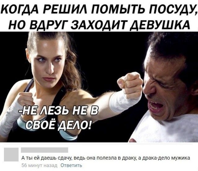 КОГДА РЕШИЛ ПОМЫТЬ ПОСУДУ, НО ВДРУГ ЗАХОДИТ ДЕВУШКА
-НЕ ЛЕЗЬ НЕ В СВОЁ ДЕЛО!
А ты ей даёшь сдачу, ведь она полезла в драку, а драка-дело мужика
