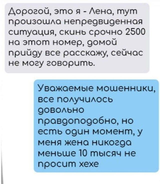 Д дорогой, это я - Лена, тут произошла непредвиденная ситуация, скинь срочно 2500 на этот номер, домой приду все расскажу, сейчас не могу говорить.

Уважаемые мошенники, все получилось довольно правдоподобно, но есть один момент, у меня жена никогда меньше 10 тысяч не просит хехе
