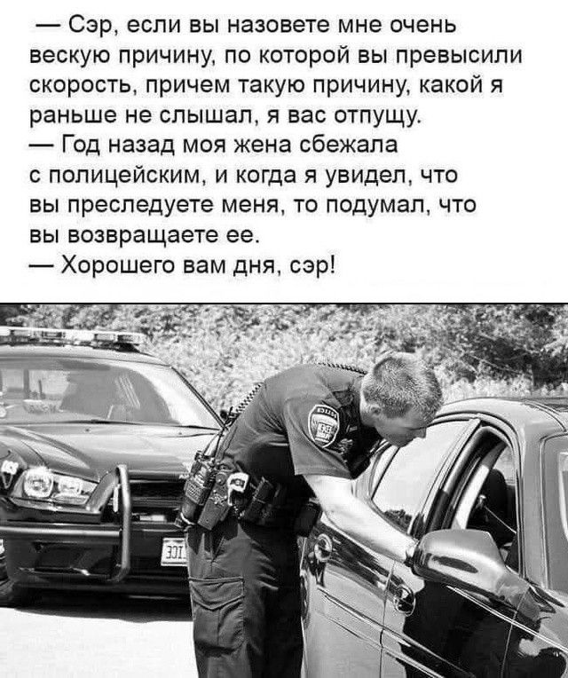 — Сэр, если вы назовете мне очень вескую причину, по которой вы превысили скорость, причём такую причину, какой я раньше не слышал, я вас отпущу.
— Год назад моя жена сбежала с полицейским, и когда я увидел, что вы преследуете меня, то подумал, что вы возвращаете её.
— Хорошего вам дня, сэр!