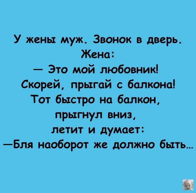 У жены муж. Звонок в дверь. Жена:
— Это мой любовник!
Скорей, прыгай с балкона!
Тот быстро на балкон,
прыгнул вниз,
летит и думает:
— Бля, наоборот же должно быть...