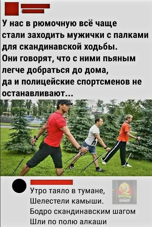 У нас в рюмочную всё чаще стали заходить мужички с палками для скандинавской ходьбы. Они говорят, что с ними пьяным легче добраться до дома, да и полицейские спортсменов не останавливают...
Утро таяло в тумане, Шелестели камыши. Бодро скандинавским шагом Шли по полю алкаши
