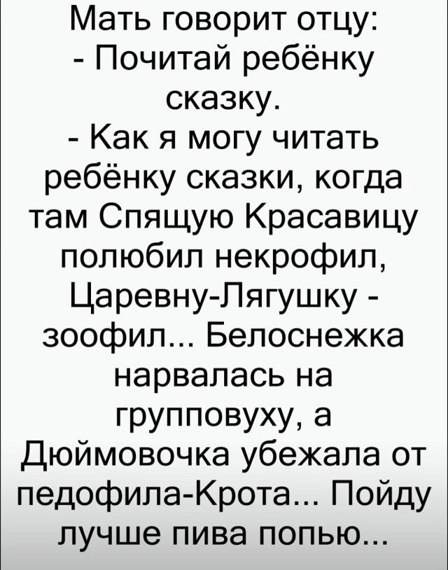 Мать говорит отцу:
- Почитай ребёнку сказку.
- Как я могу читать ребёнку сказки, когда там Спящую Красавицу полюбил некрофил, Царевну-Лягушку - зоофил... Белоснежка нарвалась на группповуху, а Дюймовочка убежала от педофила-Крота... Пойду лучше пива попью...