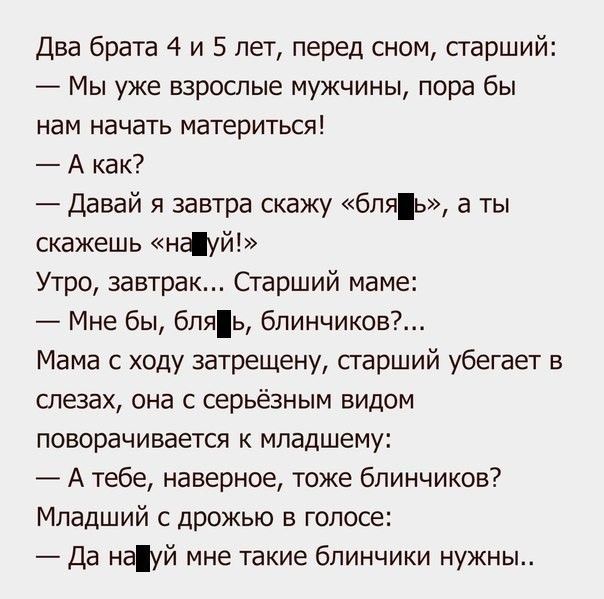 Два брата 4 и 5 лет, перед сном, старший:
— Мы уже взрослые мужчины, пора бы нам начать материться!
— А как?
— Давай я завтра скажу «бля» , а ты скажешь «науй!»
Утро, завтрак... Старший маме:
— Мне бы, бля, блиничков?...
Мама с ходу затрещину, старший убегает в слезах, она с серьёзным видом поворачивается к младшему:
— А тебе, наверное, тоже блиничиков?
Младший с дрожью в голосе:
— Да науй мне такие блинички нужны..