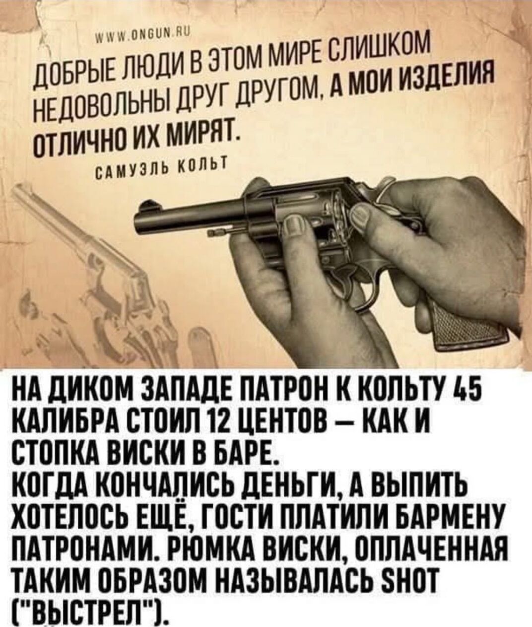 ДОБРЫЕ ЛЮДИ В ЭТОМ МИРЕ СЛИШКОМ НЕДОВОЛЬНЫ ДРУГ ДРУГОМ, А МОИ ИЗДЕЛИЯ ОТЛИЧНО ИХ МИРЯТ. САМУЭЛЬ КОЛТ НА ДИКОМ ЗАПАДЕ ПАТРОН К КОЛЬТУ 45 КАЛИБРА СТОИТ 12 ЦЕНТОВ — КАК И СТОПКА ВИСКИ В БАРЕ. КОГДА КОНЧИЛИСЬ ДЕНЬГИ, А ВЫ ХОТЕЛОСЬ ЕЩЕ, ГОСТИ ПЛАТИЛИ БАРМЕНУ ПАТРОНАМИ. Рюмка ВИСКИ, ОПЛАЧЕННАЯ ТАКИМ ОБРАЗОМ НАЗЫВАЛАСЬ SHOT ('ВЫСТРЕЛ').