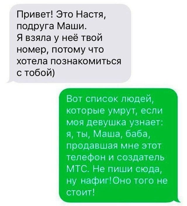 Привет! Это Настя, подруга Маши. Я взяла у неё твой номер, потому что хотела познакомиться с тобой)   Вот список людей, которые умрут, если моя девушка узнает: я, ты, Маша, баба, продавшая мне этот телефон и создатель МТС. Не пиши сюда, ну нафиг! Оно того не стоит!