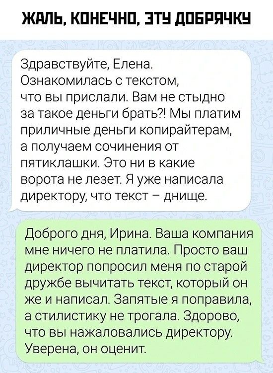 ЖАЛЬ, КОНЕЧНО, ЭТУ ДОБРАЧКУ
Здравствуйте, Елена. Ознакомилась с текстом, что вы прислали. Вам не стыдно за такие деньги брать? Мы платим копирайтерам приличные деньги, а получаем сочинения от пятитклашки. Это ни в какие ворота не лезет. Я уже написала директору, что текст — дно. Доброго дня, Ирина. Ваша компания мне ничего не платила. Просто ваш директор попросил вычитать текст, который он же написал. Запятые я поправила, а стилистику не трогала. Уверена, он оценит.