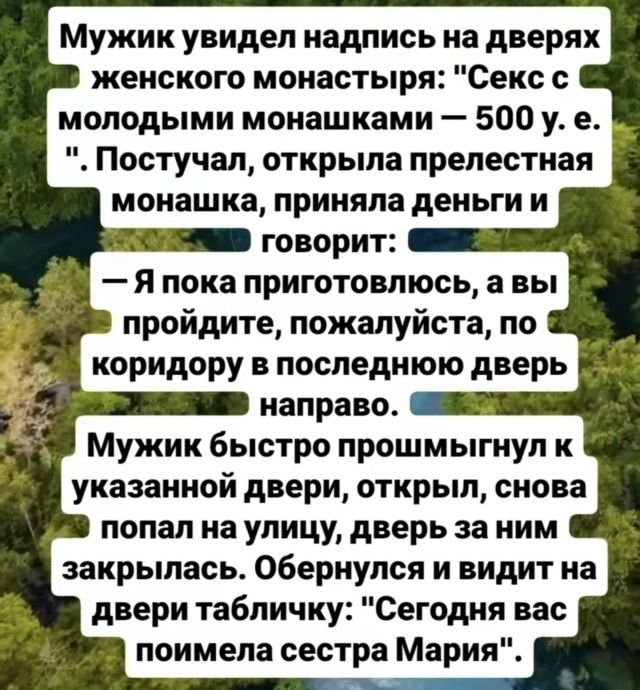Мужик увидел надпись на дверях женского монастыря: 'Секс с молодыми монахашками — 500 у. е.'. Постучал, открыла прелестная монахша, приняла деньги и говорит: — Я пока приготовлюсь, а вы пройдите, пожалуйста, по коридору в последнюю дверь направо. Мужик быстро прошмыгнул к указанной двери, открыл, снова попал на улицу, дверь за ним закрылась. Обернулся и видит на двери табличку: 'Сегодня вас поимела сестра Мария'.