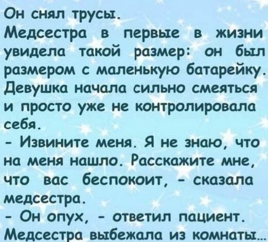 Он снял трусы. Медсестра в первые в жизни увидела такой размер: он был размером с маленькую батарейку. Девушка начала сильно смеяться и просто уже не контролировала себя. - Извините меня. Я не знаю, что на меня нашло. Расскажите мне, что вас беспокоит, - сказала медсестра. - Он опух, - ответил пациент. Медсестра выбежала из комнаты...
