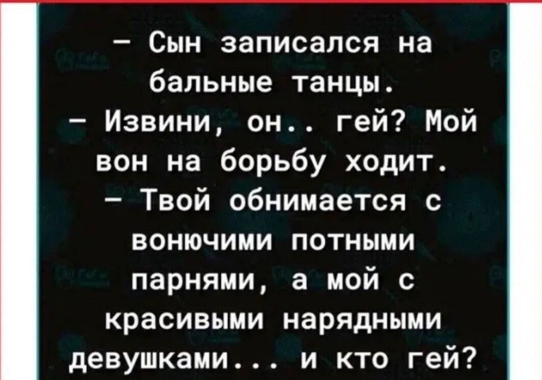 — Сын записался на бальные танцы. 
— Извините, он .. гей? Мой вон на борьбу ходит. 
— Твой обнимается с вонючими потными парнями, а мой с красивыми нарядными девушками... и кто гей?