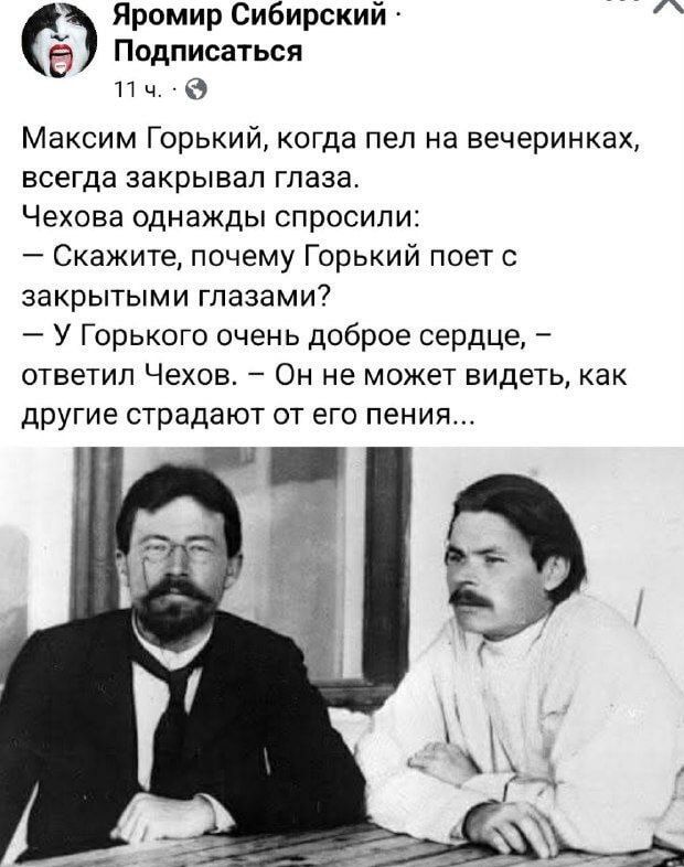 Максим Горький, когда пел на вечеринках, всегда закрывал глаза. Чехова однжды спросили: — Скажите, почему Горький поёт с закрытыми глазами? — У Горького очень доброе сердце, ответил Чехов. — Он не может видеть, как другие страдают от его пения...