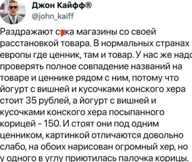 Раздражают сжака магазина со своей расстановкой товара. В нормальных странах европы где ценник, там и товар. У нас же надо проверять полное совпадение названий на товаре и ценнике рядом с ним, потому что йогурт с вишней и кусочками конского хера стоит 35 рублей, а йогурт с вишней и кусочками конского хера посыпанного корицей - 150. И стоят они под одним ценником, картинкой отличаются довольно слабо, на обоих нарисован огромный хер, но у одного в углу приютилась палочка корицы.
