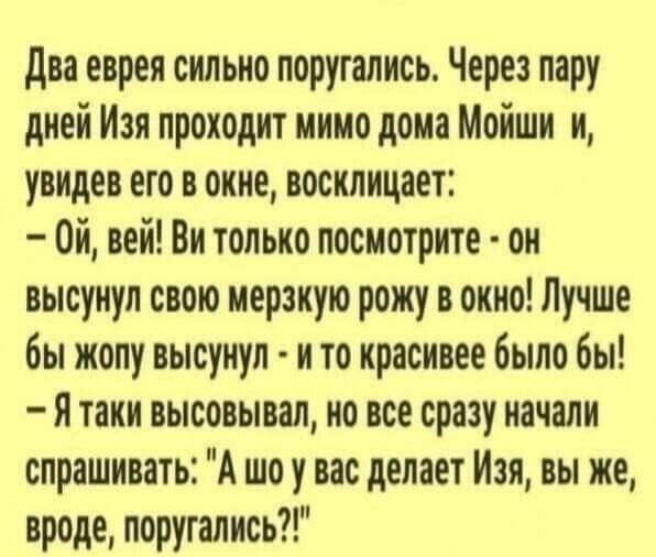 Два еврея сильно поругались. Через пару дней Изя проходит мимо дома Моиши и, увидев его в окне, восклицает: – Ой, вай! Вы только посмотрите - он высунил свою мерзкую рожу в окно! Лучше бы жопу высунил - и то красивее было бы! – Я таки высовывал, но все сразу начали спрашивать: «А шо у вас делает Изя, вы же, вроде, поругались?!»