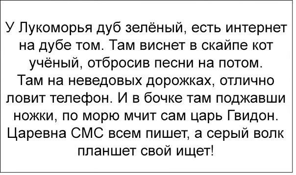 У Лукоморья дуб зелёный, есть интернет на дубе том. Там виснет в скайпе кот учёный, отбросив песни на потом. Там на неведённых дорожках, отлично ловит телефон. И в бочке там поджавши ножки, по морю мчит сам царь Гвидон. Царевна СМС всем пишет, а серый волк планшет свой ищет!
