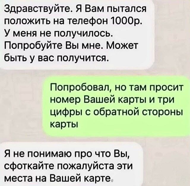 Здравствуйте. Я Вам пытался положить на телефон 1000р. У меня не получилось. Попробуйте Вы мне. Может быть у вас получится.
Попробовал, но там просит номер Вашей карты и три цифры с обратной стороны карты
Я не понимаю про что Вы, сфоткайте пожалуйста эти места на Вашей карте.